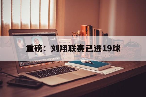 重磅：刘翔联赛已进19球(重磅刘翔联赛已进19球了吗)|开元捕鱼游戏